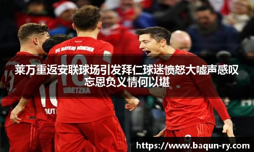 莱万重返安联球场引发拜仁球迷愤怒大嘘声感叹忘恩负义情何以堪