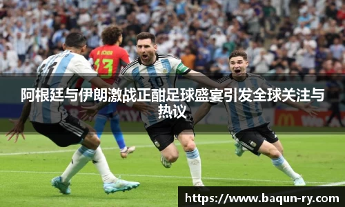 阿根廷与伊朗激战正酣足球盛宴引发全球关注与热议